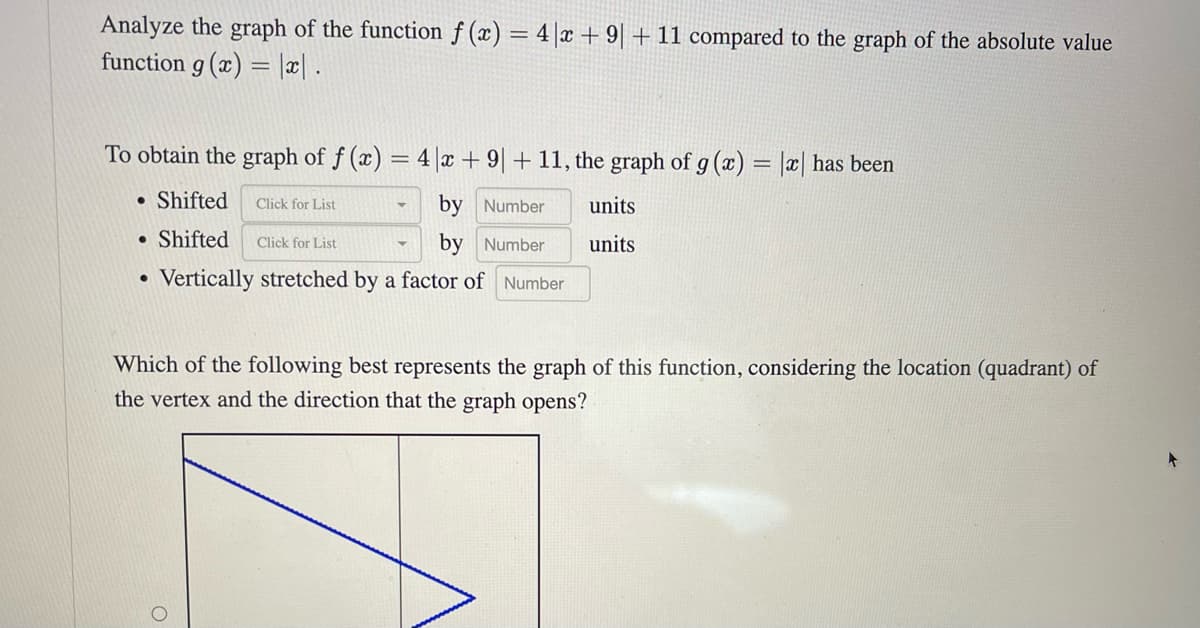 Analyze the graph of the function f(x) = 4x + 9 + 11 compared to the graph of the absolute value
function g(x)= |x|.
To obtain the graph of f(x) = 4x + 9 + 11, the graph of g (x) = |x| has been
● Shifted Click for List
by Number
● Shifted Click for List
by Number
Vertically stretched by a factor of Number
units
units
Which of the following best represents the graph of this function, considering the location (quadrant) of
the vertex and the direction that the graph opens?
+