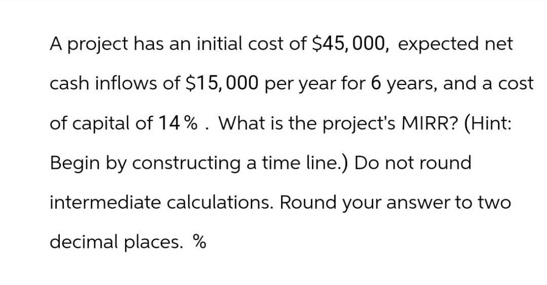 A project has an initial cost of $45,000, expected net
cash inflows of $15,000 per year for 6 years, and a cost
of capital of 14%. What is the project's MIRR? (Hint:
Begin by constructing a time line.) Do not round
intermediate calculations. Round your answer to two
decimal places. %