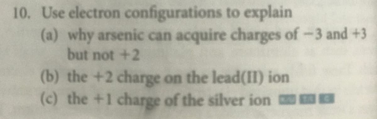 10. Use electron configurations to explain
(a) why arsenic can acquire charges of-3 and +3
but not +2
(b) the +2 charge on the lead(II) ion
(c) the +1 charge of the silver ion m
