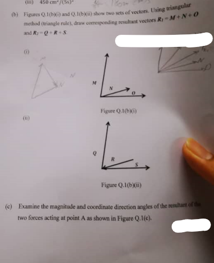 (i) 450 cm²/(5s)*
(b) Figures Q.1(b)) and Q.1(b)(ii) show two sets of vectors. Using triangular
method (triangle rule), draw corresponding resultant vectors R M+N+0
and R Q R S
Figure Q.1(b)(i)
L
R
Figure Q.1 (b)(ii)
(c) Examine the magnitude and coordinate direction angles of the resultant of the
two forces acting at point A as shown in Figure Q.1(c).