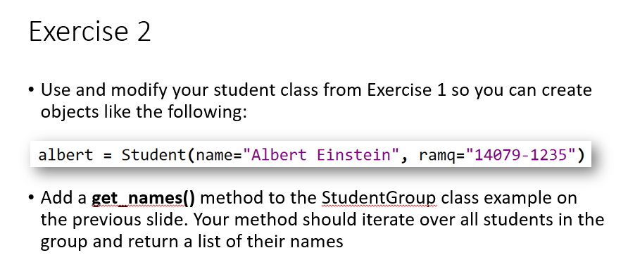 Exercise 2
• Use and modify your student class from Exercise 1 so you can create
objects like the following:
albert =
Student(name="Albert Einstein", ramq="14079-1235")
• Add a get names() method to the StudentGroup class example on
the previous slide. Your method should iterate over all students in the
group and return a list of their names
