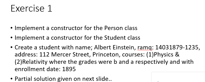 Exercise 1
• Implement a constructor for the Person class
Implement a constructor for the Student class
• Create a student with name; Albert Einstein, ramq: 14031879-1235,
address: 112 Mercer Street, Princeton, courses: (1)Physics &
(2)Relativity where the grades were b and a respectively and with
enrollment date: 1895
• Partial solution given on next slide..
