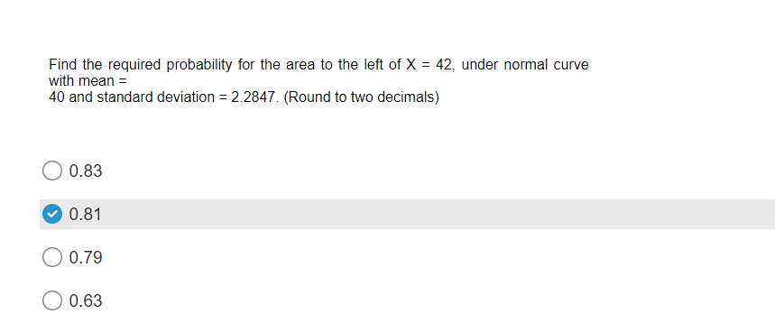 Find the required probability for the area to the left of X = 42, under normal curve
with mean =
40 and standard deviation = 2.2847. (Round to two decimals)
0.83
0.81
0.79
O 0.63