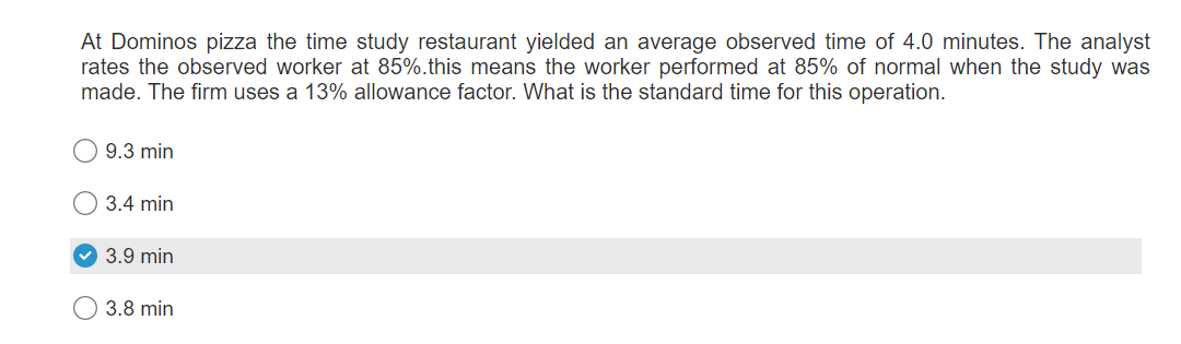 At Dominos pizza the time study restaurant yielded an average observed time of 4.0 minutes. The analyst
rates the observed worker at 85%.this means the worker performed at 85% of normal when the study was
made. The firm uses a 13% allowance factor. What is the standard time for this operation.
9.3 min
3.4 min
✓ 3.9 min
3.8 min