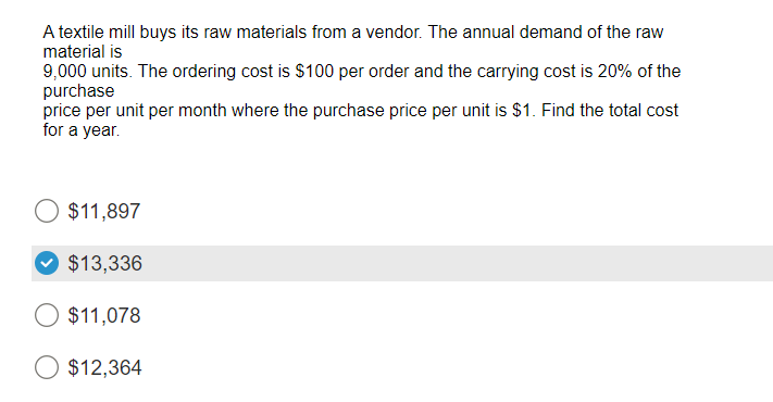 A textile mill buys its raw materials from a vendor. The annual demand of the raw
material is
9,000 units. The ordering cost is $100 per order and the carrying cost is 20% of the
purchase
price per unit per month where the purchase price per unit is $1. Find the total cost
for a year.
O $11,897
$13,336
$11,078
$12,364