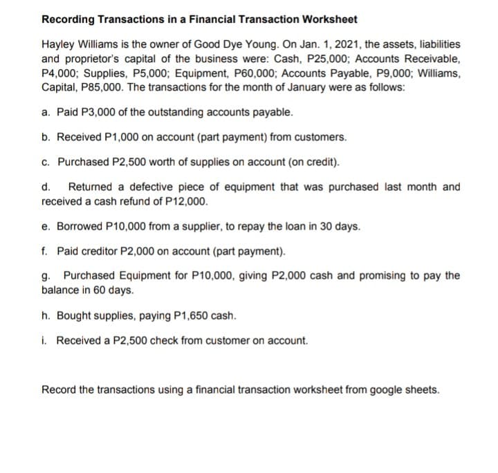 Recording Transactions in a Financial Transaction Worksheet
Hayley Williams is the owner of Good Dye Young. On Jan. 1, 2021, the assets, liabilities
and proprietor's capital of the business were: Cash, P25,000; Accounts Receivable,
P4,000; Supplies, P5,000; Equipment, P60,000; Accounts Payable, P9,000; Williams,
Capital, P85,000. The transactions for the month of January were as follows:
a. Paid P3,000 of the outstanding accounts payable.
b. Received P1,000 on account (part payment) from customers.
c. Purchased P2,500 worth of supplies on account (on credit).
d.
Returned a defective piece of equipment that was purchased last month and
received a cash refund of P12,000.
e. Borrowed P10,000 from a supplier, to repay the loan in 30 days.
f. Paid creditor P2,000 on account (part payment).
g. Purchased Equipment for P10,000, giving P2,000 cash and promising to pay the
balance in 60 days.
h. Bought supplies, paying P1,650 cash.
i. Received a P2,500 check from customer on account.
Record the transactions using a financial transaction worksheet from google sheets.
