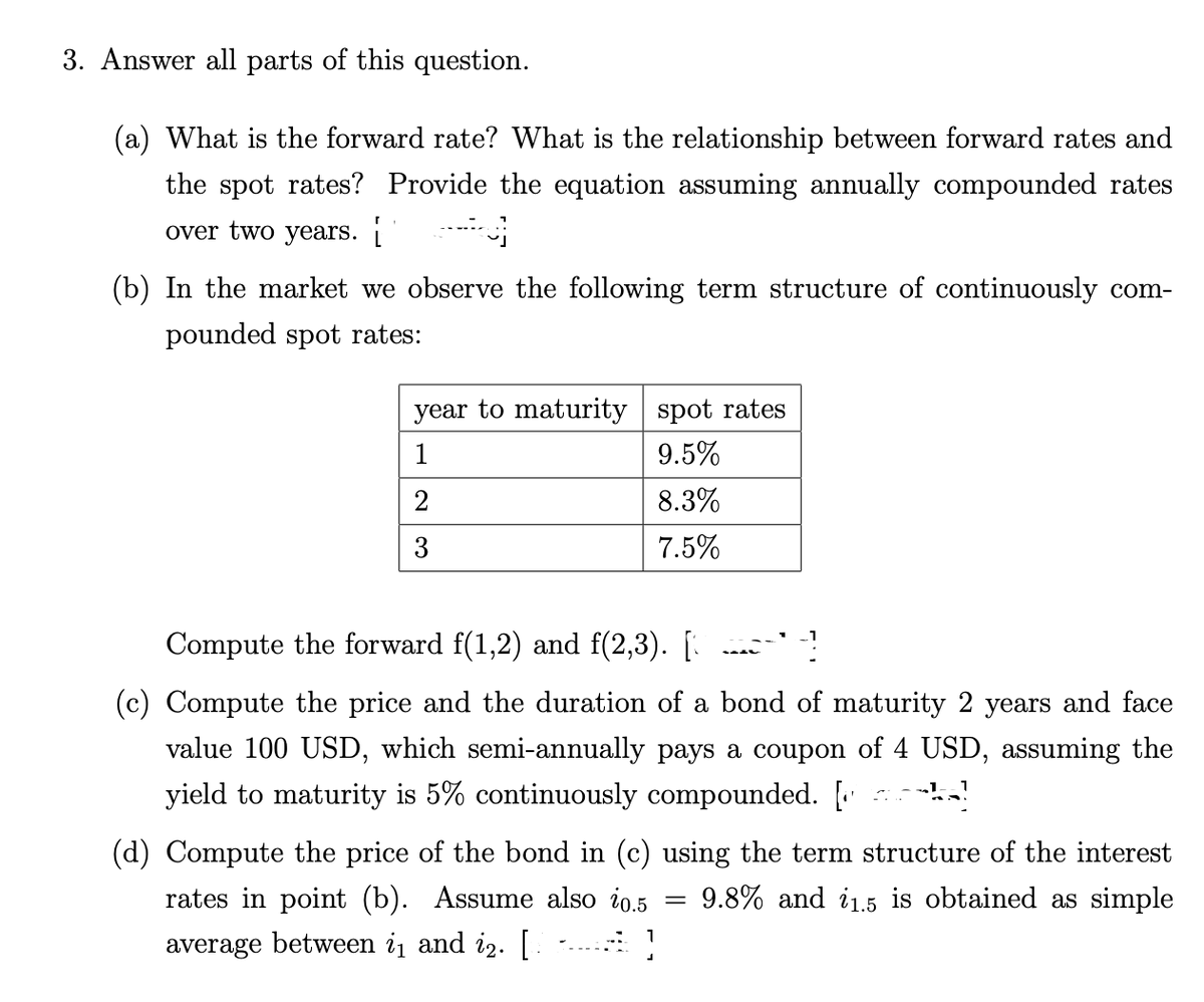 3. Answer all parts of this question.
(a) What is the forward rate? What is the relationship between forward rates and
the spot rates? Provide the equation assuming annually compounded rates
over two years.
ن -
(b) In the market we observe the following term structure of continuously com-
pounded spot rates:
year to maturity spot rates
1
9.5%
2
8.3%
3
7.5%
Compute the forward f(1,2) and f(2,3). [
(c) Compute the price and the duration of a bond of maturity 2 years and face
value 100 USD, which semi-annually pays a coupon of 4 USD, assuming the
yield to maturity is 5% continuously compounded. [‹
(d) Compute the price of the bond in (c) using the term structure of the interest
rates in point (b). Assume also i0.5 9.8% and i1.5 is obtained as simple
average between i₁ and i2. [
=]
-