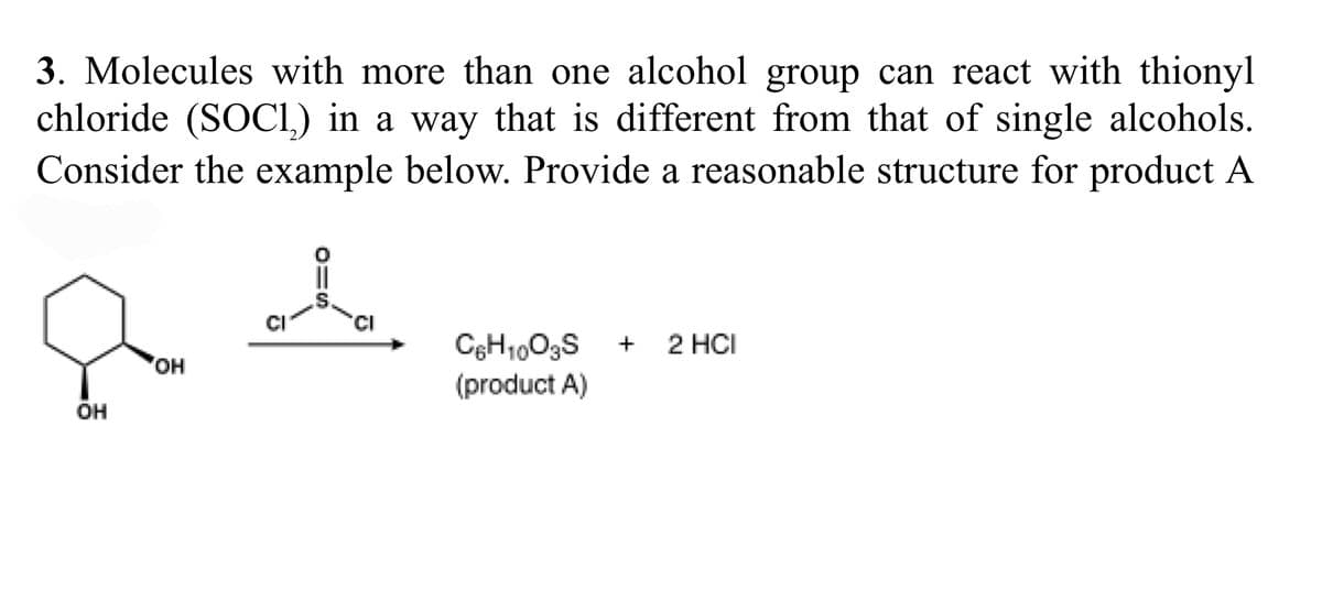 3. Molecules with more than one alcohol group can react with thionyl
chloride (SOCI.) in a way that is different from that of single alcohols.
Consider the example below. Provide a reasonable structure for product A
CI
+
2 HCI
OH
(product A)
он
