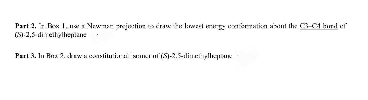 Part 2. In Box 1, use a Newman projection to draw the lowest energy conformation about the C3-C4 bond of
(S)-2,5-dimethylheptane
Part 3. In Box 2, draw a constitutional isomer of (S)-2,5-dimethylheptane
