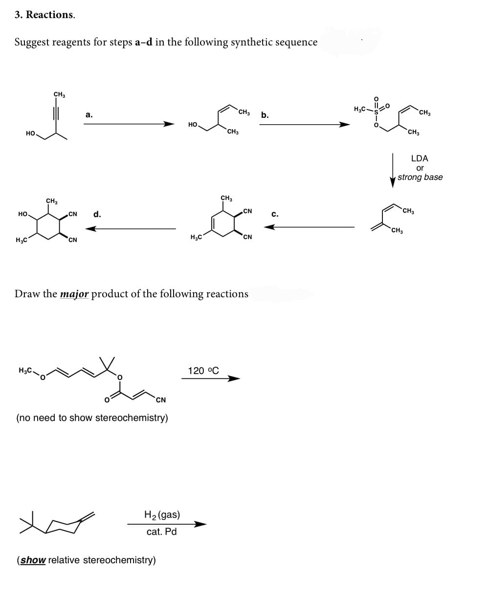 3. Reactions.
Suggest reagents for steps a-d in the following synthetic sequence
CH3
CH3
CH3
b.
a.
HO
CH3
CH3
но,
LDA
or
strong base
CH3
CH3
CH
.CN
с.
но.
CN
d.
CH3
H3C
CN
H3C
CN
Draw the major product of the following reactions
H3C.
120 °C
CN
(no need to show stereochemistry)
H2 (gas)
cat. Pd
(show relative stereochemistry)
