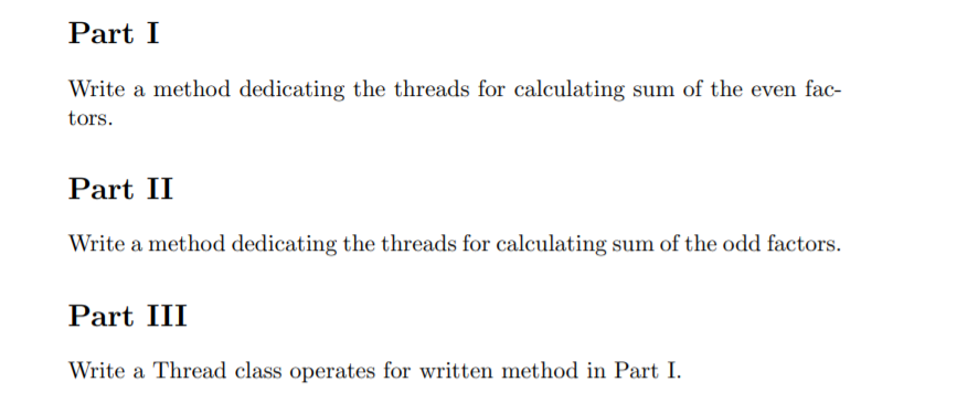 Part I
Write a method dedicating the threads for calculating sum of the even fac-
tors.
Part II
Write a method dedicating the threads for calculating sum of the odd factors.
Part III
Write a Thread class operates for written method in Part I.
