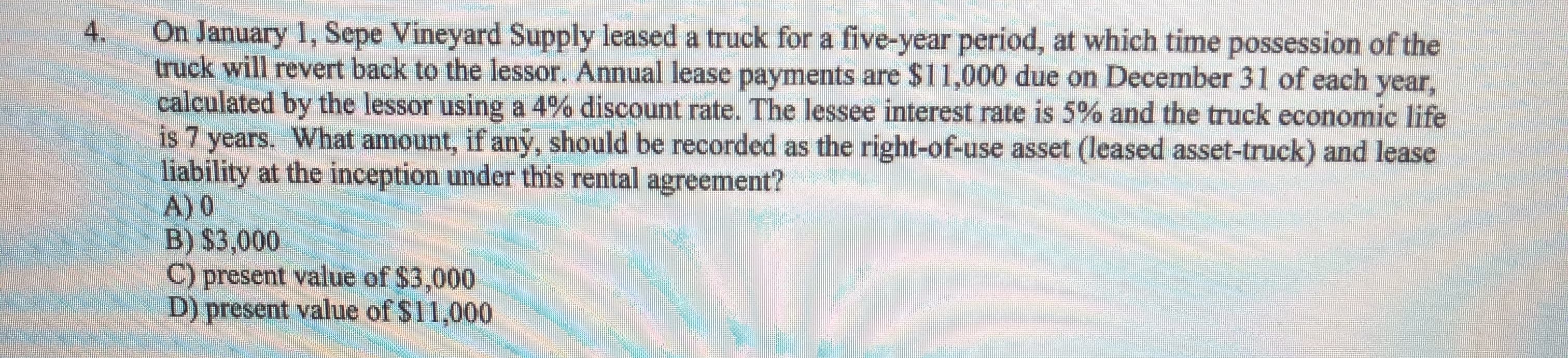 4.
On January 1, Sepe Vineyard Supply leased a truck for a five-year period, at which time possession of the
truck will revert back to the lessor. Annual lease payments are $11,000 due on December 31 of each year,
calculated by the lessor using a 4% discount rate. The lessee interest rate is 5% and the truck economic life
is 7 years. What amount, if any, should be recorded as the right-of-use asset (leased asset-truck) and lease
liability at the inception under this rental agreement?
A) 0
B) $3,000
C) present value of $3,000
D) present value of $11,000
