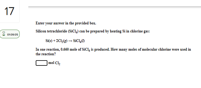 17
Enter your answer in the provided box.
Silicon tetrachloride (SiCl,) can be prepared by heating Si in chlorine gas:
01:09:05
Si(s) + 2C1,(g) – SICLO
In one reaction, 0.660 mole of SiCl, is produced. How many moles of molecular chlorine were used in
the reaction?
mol Cl2
