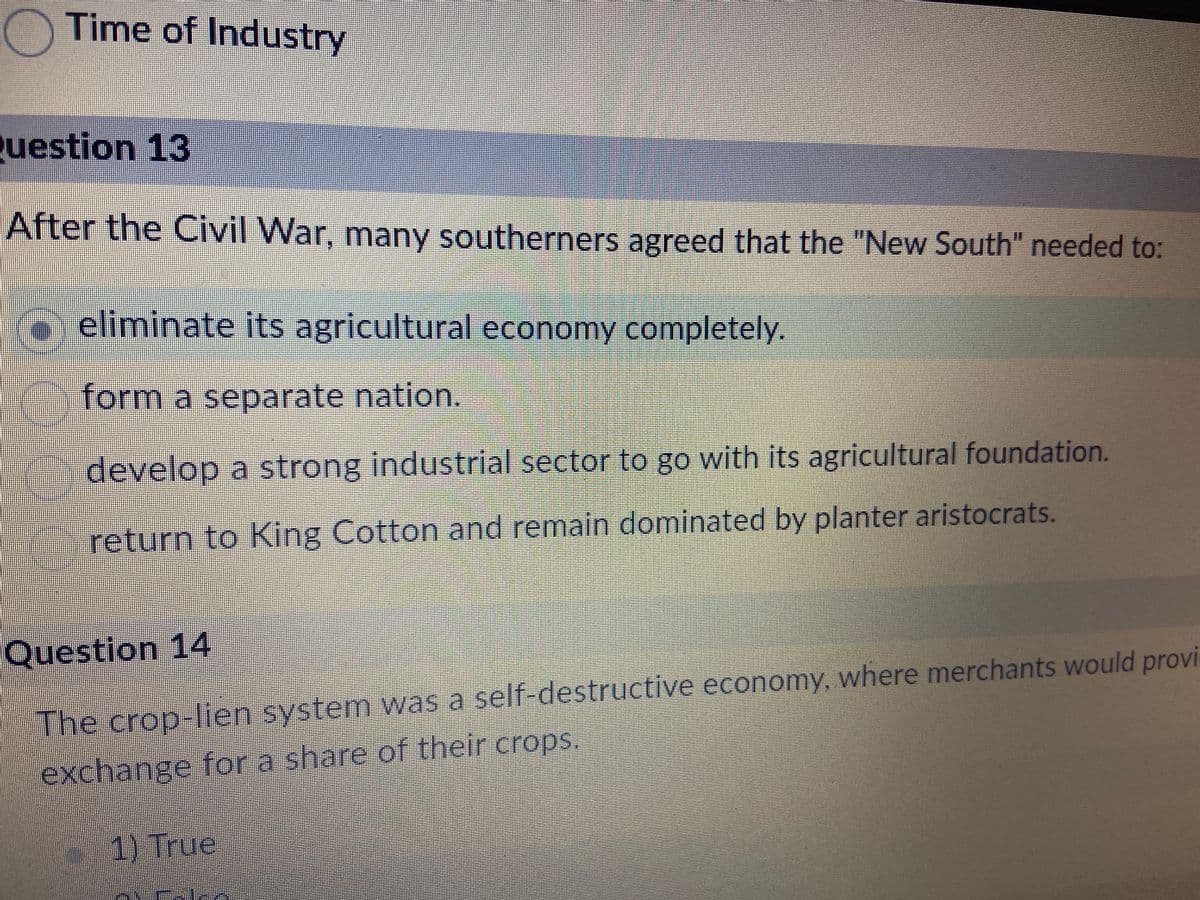 Time of Industry
Question 13
After the Civil War, many southerners agreed that the "New South" needed to:
eliminate its agricultural economy completely.
form a separate nation.
develop a strong industrial sector to go with its agricultural foundation.
return to King Cotton and remain dominated by planter aristocrats.
Question 14
The crop-lien system was a self-destructive economy, where merchants would provi
exchange for a share of their crops.
1) True