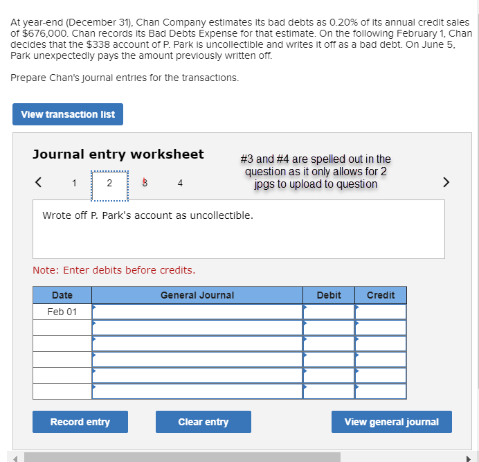 At year-end (December 31), Chan Company estimates its bad debts as 0.20% of its annual credit sales
of $676,000. Chan records its Bad Debts Éxpense for that estimate. On the following February 1, Chan
decides that the $338 account of P. Park is uncollectible and writes it off as a bad debt. On June 5,
Park unexpectedly pays the amount previously written off.
Prepare Chan's journal entries for the transactions.
View transaction list
Journal entry worksheet
#3 and #4 are spelled out in the
question as it only allows for 2
jpgs to upload to question
1
2
4
>
Wrote off P. Park's account as uncollectible.
Note: Enter debits before credits.
Date
General Journal
Debit
Credit
Feb 01
Record entry
Clear entry
View general journal
