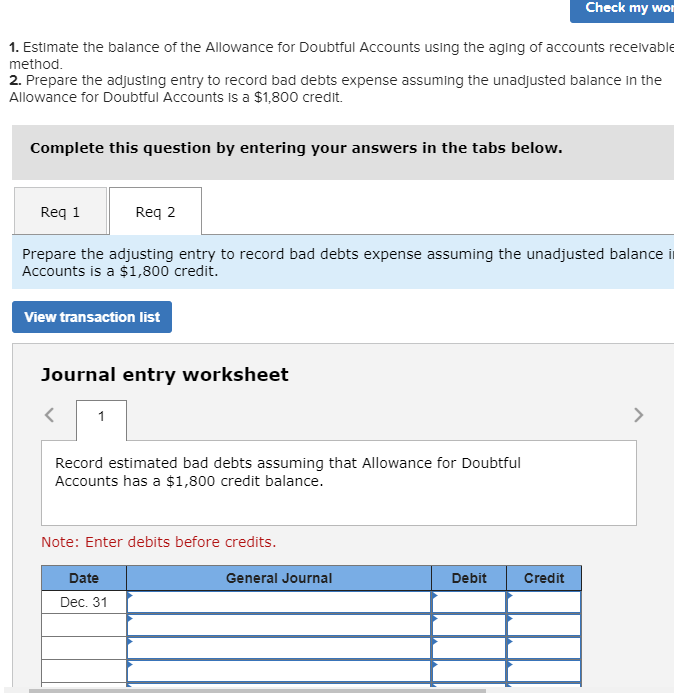 Check my wor
1. Estimate the balance of the Allowance for Doubtful Accounts using the aging of accounts recelvable
method.
2. Prepare the adjusting entry to record bad debts expense assuming the unadjusted balance in the
Allowance for Doubtful Accounts Is a $1,800 credit.
Complete this question by entering your answers in the tabs below.
Req 1
Req 2
Prepare the adjusting entry to record bad debts expense assuming the unadjusted balance it
Accounts is a $1,800 credit.
View transaction list
Journal entry worksheet
1
Record estimated bad debts assuming that Allowance for Doubtful
Accounts has a $1,800 credit balance.
Note: Enter debits before credits.
Date
General Journal
Debit
Credit
Dec. 31
