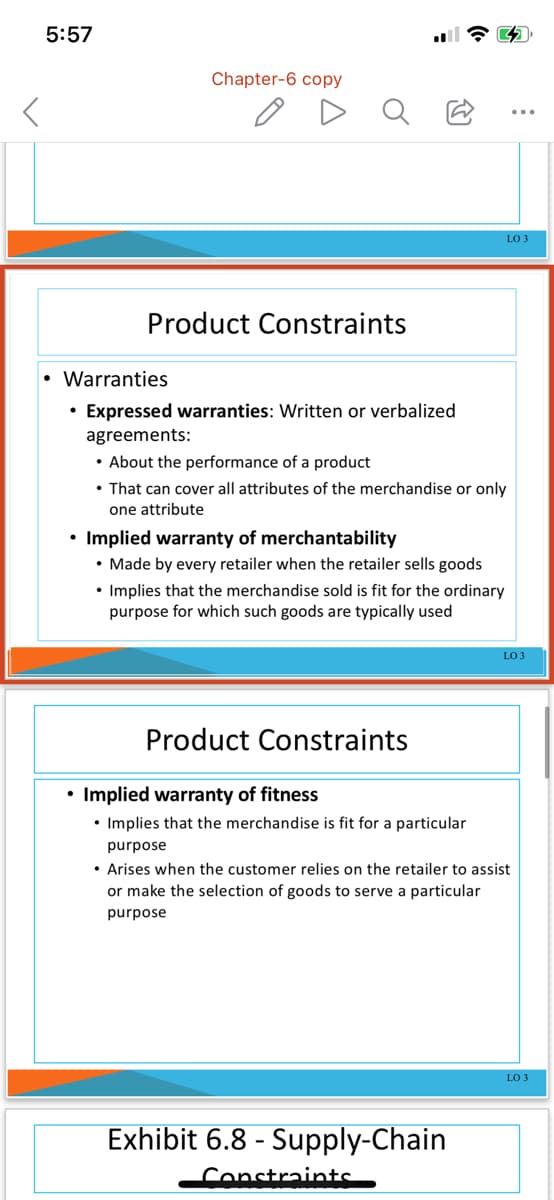 5:57
Chapter-6 copy
LO 3
Product Constraints
• Warranties
• Expressed warranties: Written or verbalized
agreements:
• About the performar
• That can cover all attributes of the merchandise or only
of a
duct
one attribute
• Implied warranty of merchantability
• Made by every retailer when the retailer sells goods
• Implies that the merchandise sold is fit for the ordinary
purpose for which such goods are typically used
LO 3
Product Constraints
Implied warranty of fitness
• Implies that the merchandise is fit for a particular
purpose
• Arises when the customer relies on the retailer to assist
or make the selection of goods to serve a particular
purpose
LO 3
Exhibit 6.8 - Supply-Chain
Constraints

