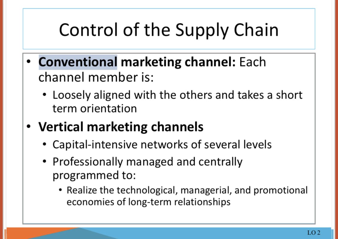 Control of the Supply Chain
• Conventional marketing channel: Each
channel member is:
• Loosely aligned with the others and takes a short
term orientation
• Vertical marketing channels
•Capital-intensive networks of several levels
• Professionally managed and centrally
programmed to:
Realize the technological, managerial, and promotional
economies of long-term relationships
LO 2
