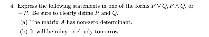 4. Express the following statements in one of the forms P V Q,P ^ Q, or
~ P. Be sure to clearly define P and Q.
(a) The matrix A has non-zero determinant.
(b) It will be rainy or cloudy tomorrow.
