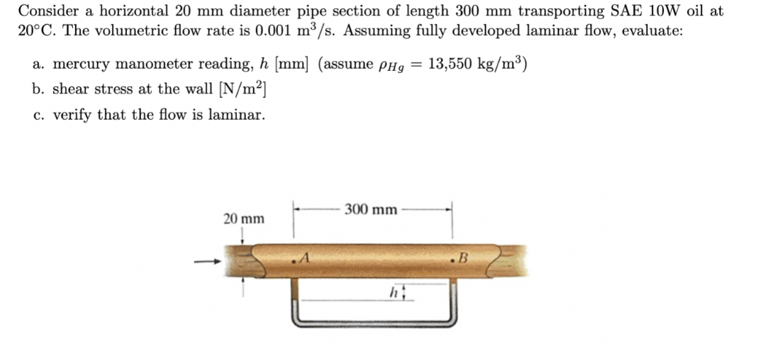 Consider a horizontal 20 mm diameter pipe section of length 300 mm transporting SAE 10W oil at
20°C. The volumetric flow rate is 0.001 m³/s. Assuming fully developed laminar flow, evaluate:
a. mercury manometer reading, h [mm] (assume píg = 13,550 kg/m³)
b. shear stress at the wall [N/m²]
c. verify that the flow is laminar.
300 mm
20 mm
.B
