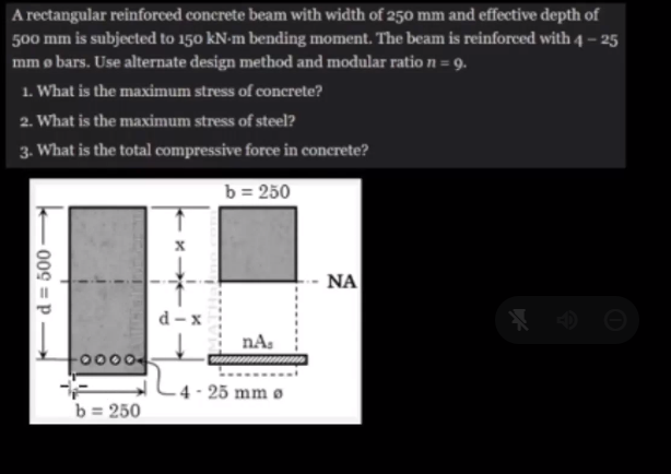 A rectangular reinforced concrete beam with width of 250 mm and effective depth of
500 mm is subjected to 150 kN-m bending moment. The beam is reinforced with 4-25
mm o bars. Use alternate design method and modular ratio n = 9.
1. What is the maximum stress of concrete?
2. What is the maximum stress of steel?
3. What is the total compressive force in concrete?
b = 250
009=P
-0000-
b = 250
d-x
nA.
4-25 mm Ø
ΝΑ
