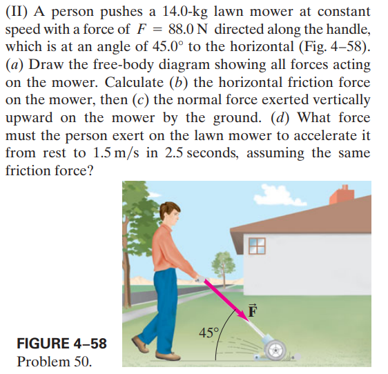 (II) A person pushes a 14.0-kg lawn mower at constant
speed with a force of F = 88.0 N directed along the handle,
which is at an angle of 45.0° to the horizontal (Fig. 4–58).
(a) Draw the free-body diagram showing all forces acting
on the mower. Calculate (b) the horizontal friction force
on the mower, then (c) the normal force exerted vertically
upward on the mower by the ground. (d) What force
must the person exert on the lawn mower to accelerate it
from rest to 1.5 m/s in 2.5 seconds, assuming the same
friction force?
F
45°
FIGURE 4-58
Problem 50.
