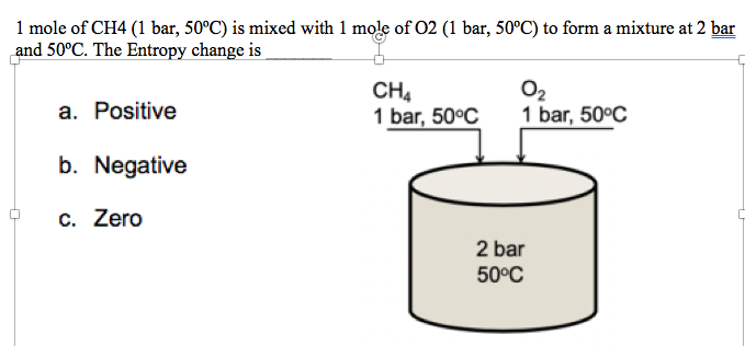 1 mole of CH4 (1 bar, 50°C) is mixed with 1 mole of 02 (1 bar, 50°C) to form a mixture at 2 bar
and 50°C. The Entropy change is
