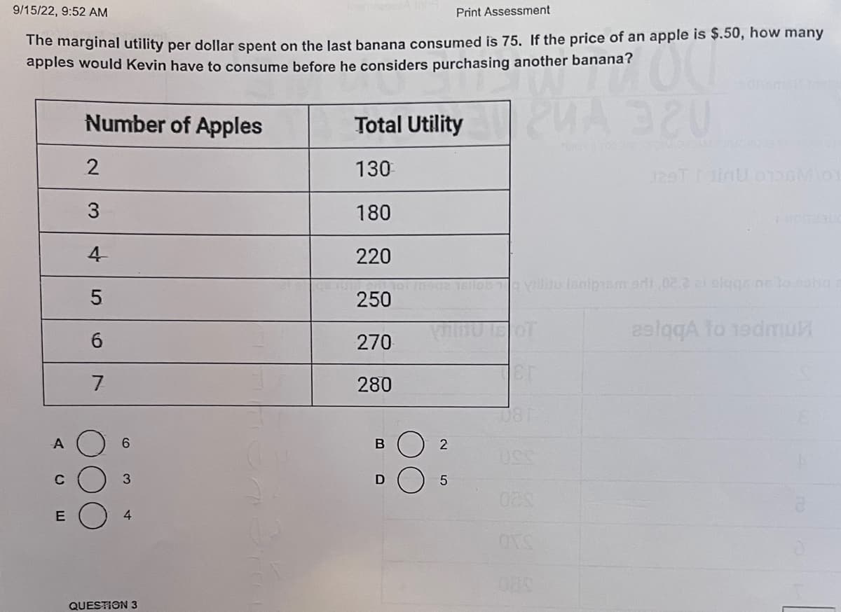9/15/22, 9:52 AM
Print Assessment
The marginal utility per dollar spent on the last banana consumed is 75. If the price of an apple is $.50, how many
apples would Kevin have to consume before he considers purchasing another banana?
7100
2000 199
A
C
E
Number of Apples
2
3
4
5
6
7
6
3
4
QUESTION 3
Total Utility A320
130
180
220
qurum ont
250
270
280
B
D
2
5
ob The villu lanipismodi 02.2ai elggs ne to song
Cr
081
129T1inU 0136101
023
OTS
aslgqA to 19dmul