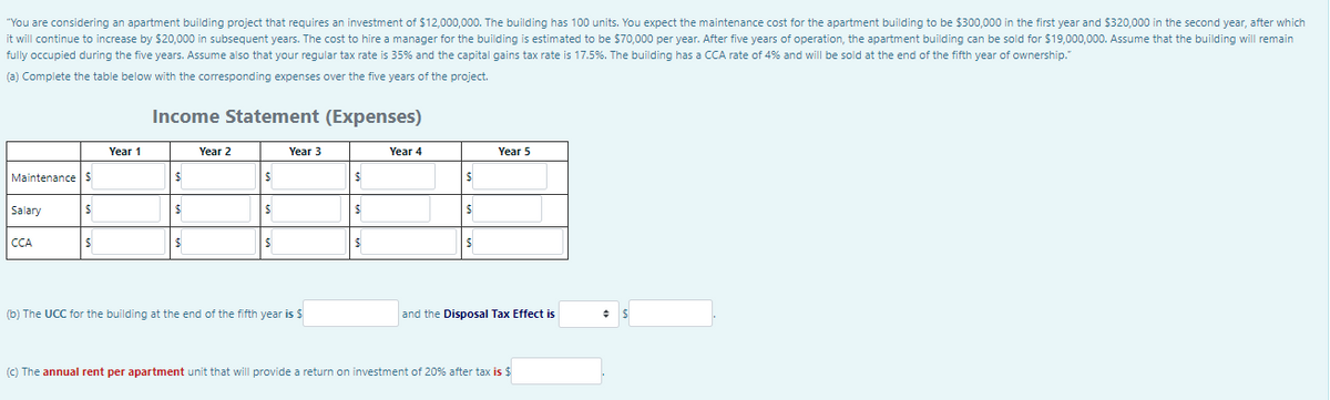 "You are considering an apartment building project that requires an investment of $12,000,000. The building has 100 units. You expect the maintenance cost for the apartment building to be $300,000 in the first year and $320,000 in the second year, after which
it will continue to increase by $20,000 in subsequent years. The cost to hire a manager for the building is estimated to be $70,000 per year. After five years of operation, the apartment building can be sold for $19,000,000. Assume that the building will remain
fully occupied during the five years. Assume also that your regular tax rate is 35% and the capital gains tax rate is 17.5%. The building has a CCA rate of 4% and will be sold at the end of the fifth year of ownership."
(a) Complete the table below with the corresponding expenses over the five years of the project.
Income Statement (Expenses)
Year 1
Year 2
Year 3
Year 4
Year 5
Maintenance S
%24
Salary
CCA
(b) The UCC for the building at the end of the fifth year is $
and the Disposal Tax Effect is
(C) The annual rent per apartment unit that will provide a return on investment of 20% after tax is $
