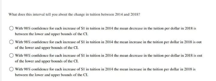 What does this interval tell you about the change in tuition between 2014 and 2018?
With 98% confidence for each increase of $1 in tuition in 2014 the mean decrease in the tuition per dollar in 2018 is
between the lower and upper bounds of the CI.
O With 98% confidence for each increase of $1 in tuition in 2014 the mean increase in the tuition per dollar in 2018 is out
of the lower and upper bounds of the CI.
O With 98% confidence for cach increase of $I in tuition in 2014 the mean decrease in the tuition per dollar in 2018 is out
of the lower and upper bounds of the CI.
With 98% confidence for cach increase of $I in tuition in 2014 the mean increase in the tuition per dollar in 2018 is
between the lower and upper bounds of the CI.

