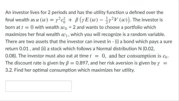 An investor lives for 2 periods and has the utility function u defined over the
final wealth as u (w) = 7?c; + B (yE (w) – r²V (w)). The investor is
born at t = 0 with wealth wo = 2 and wants to choose a portfolio which
maximizes her final wealth w1, which you will recognize is a random variable.
There are two assets that the investor can invest in - (i) a bond which pays a sure
return 0.01 , and (ii) a stock which follows a Normal distribution N (0.02,
0.08). The investor must also eat at time t = 0, and her consumption is co.
The discount rate is given by ß = 0.897, and her risk aversion is given by y =
3.2. Find her optimal consumption which maximizes her utility.
