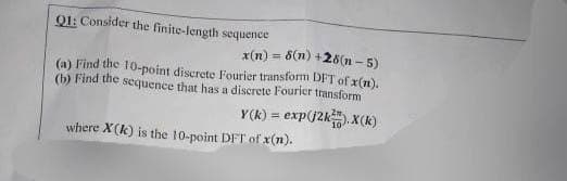 Q1: Consider the finite-length sequence
6(n) +28(n-5)
x(n)
(a) Find the 10-point discrete Fourier transform DFT of x(n).
(b) Find the sequence that has a discrete Fourier transform
Y(k) = exp(j2kX(k)
where X(k) is the 10-point DFT of x(n).