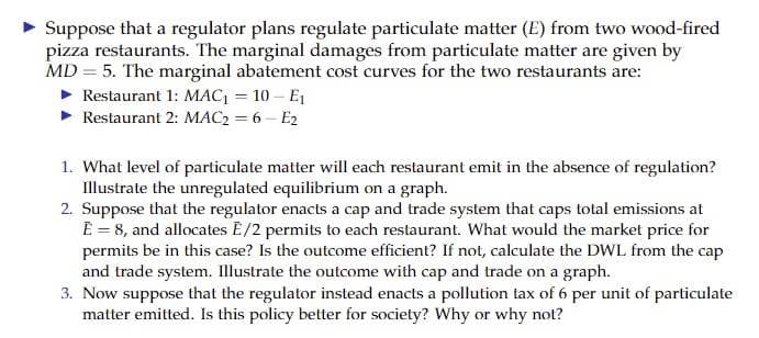 Suppose that a regulator plans regulate particulate matter (E) from two wood-fired
pizza restaurants. The marginal damages from particulate matter are given by
MD 5. The marginal abatement cost curves for the two restaurants are:
Restaurant 1: MAC₁ = 10 - E₁
► Restaurant 2: MAC₂ = 6-E2
1. What level of particulate matter will each restaurant emit in the absence of regulation?
Illustrate the unregulated equilibrium on a graph.
2. Suppose that the regulator enacts a cap and trade system that caps total emissions at
E = 8, and allocates E/2 permits to each restaurant. What would the market price for
permits be in this case? Is the outcome efficient? If not, calculate the DWL from the cap
and trade system. Illustrate the outcome with cap and trade on a graph.
3. Now suppose that the regulator instead enacts a pollution tax of 6 per unit of particulate
matter emitted. Is this policy better for society? Why or why not?
