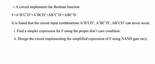 i- A circuit implements the Boolean function
F=A'B'C'D'+A'BCD'+AB'C'D'+ABC'D
It is found that the circuit input combinations A'B'CD', A'BC'D', AB'CD' can never occur.
i. Find a simpler expression for F using the proper don't care condition.
ii. Design the circuit implementing the simplified expression of F using NAND gate only.
