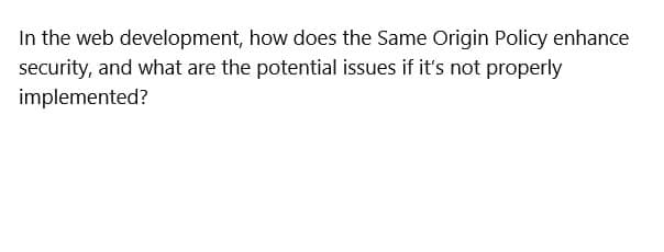 In the web development, how does the Same Origin Policy enhance
security, and what are the potential issues if it's not properly
implemented?