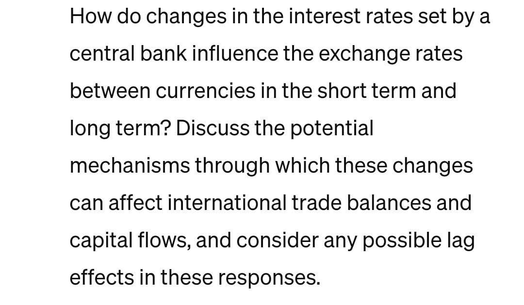 How do changes in the interest rates set by a
central bank influence the exchange rates
between currencies in the short term and
long term? Discuss the potential
mechanisms through which these changes
can affect international trade balances and
capital flows, and consider any possible lag
effects in these responses.