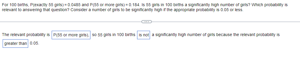 For 100 births, P(exactly 55 girls) = 0.0485 and P(55 or more girls) = 0.184. Is 55 girls in 100 births a significantly high number of girls? Which probability is
relevant to answering that question? Consider a number of girls to be significantly high if the appropriate probability is 0.05 or less.
C
The relevant probability is P(55 or more girls), so 55 girls in 100 births is not a significantly high number of girls because the relevant probability is
greater than 0.05.
