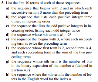 5. List the first 10 terms of each of these sequences.
a) the sequence that begins with 2 and in which each
successive term is 3 more than the preceding term
b) the sequence that lists each positive integer three
times, in increasing order
c) the sequence that lists the odd positive integers in in-
creasing order, listing each odd integer twice
d) the sequence whose nth term is n! - 2"
e) the sequence that begins with 3, where each succeed-
ing term is twice the preceding term
f)
the sequence whose first term is 2, second term is 4,
and each succeeding term is the sum of the two pre-
ceding terms
g) the sequence whose nth term is the number of bits
in the binary expansion of the number n (defined in
Section 4.2)
h) the sequence where the nth term is the number of let-
ters in the English word for the index n