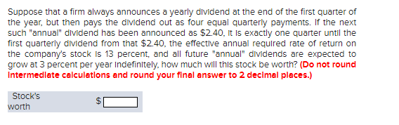 Suppose that a firm always announces a yearly dividend at the end of the first quarter of
the year, but then pays the dividend out as four equal quarterly payments. If the next
such "annual" dividend has been announced as $2.40, it is exactly one quarter until the
first quarterly dividend from that $2.40, the effective annual required rate of return on
the company's stock is 13 percent, and all future "annual" dividends are expected to
grow at 3 percent per year indefinitely, how much will this stock be worth? (Do not round
Intermediate calculations and round your final answer to 2 decimal places.)
Stock's
worth
69