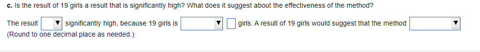 c. Is the result of 19 girls a result that is significantly high? What does it suggest about the effectiveness of the method?
significantly high, because 19 girls is
girls. A result of 19 girls would suggest that the method
The result
(Round to one decimal place as needed.)