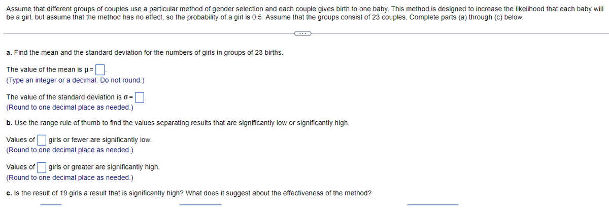 Assume that different groups of couples use a particular method of gender selection and each couple gives birth to one baby. This method is designed to increase the likelihood that each baby will
be a girl, but assume that the method has no effect, so the probability of a girl is 0.5. Assume that the groups consist of 23 couples. Complete parts (a) through (c) below.
a. Find the mean and the standard deviation for the numbers of girls in groups of 23 births.
The value of the mean is μ =
(Type an integer or a decimal. Do not round.)
←
The value of the standard deviation is o =
(Round to one decimal place as needed.)
b. Use the range rule of thumb to find the values separating results that are significantly low or significantly high.
Values of girls or fewer are significantly low.
(Round to one decimal place as needed.)
Values of girls or greater are significantly high.
(Round to one decimal place as needed.)
c. Is the result of 19 girls a result that is significantly high? What does it suggest about the effectiveness of the method?