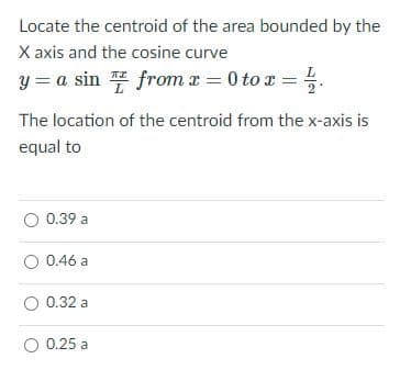 Locate the centroid of the area bounded by the
X axis and the cosine curve
y = a sin from r = 0 to x = .
The location of the centroid from the x-axis is
equal to
0.39 a
O 0.46 a
O 0.32 a
O 0.25
0.25 a
