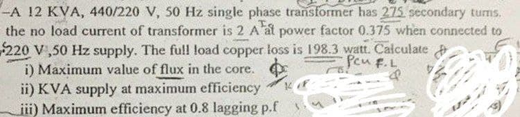 -A 12 KVA, 440/220 V, 50 Hz single phase transformer has 275 secondary turns.
the no load current of transformer is 2 A at power factor 0.375 when connected to
220 V,50 Hz supply. The full load copper loss is 198.3 watt. Calculate
i) Maximum value of flux in the core.
PeuF.L
ii) KVA supply at maximum efficiency
iii) Maximum efficiency at 0.8 lagging p.f
