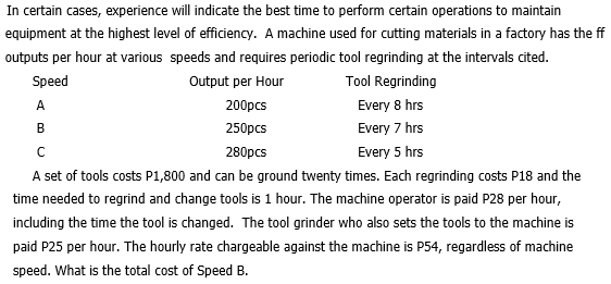 In certain cases, experience will indicate the best time to perform certain operations to maintain
equipment at the highest level of efficiency. A machine used for cutting materials in a factory has the ff
outputs per hour at various speeds and requires periodic tool regrinding at the intervals cited.
Speed
Output per Hour
Tool Regrinding
A
200pcs
Every 8 hrs
B
250pcs
Every 7 hrs
C
280pcs
Every 5 hrs
A set of tools costs P1,800 and can be ground twenty times. Each regrinding costs P18 and the
time needed to regrind and change tools is 1 hour. The machine operator is paid P28 per hour,
including the time the tool is changed. The tool grinder who also sets the tools to the machine is
paid P25 per hour. The hourly rate chargeable against the machine is P54, regardless of machine
speed. What is the total cost of Speed B.