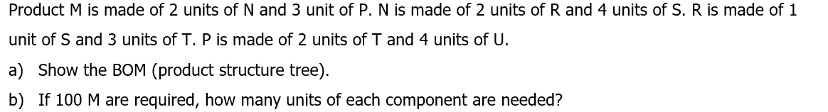 Product M is made of 2 units of N and 3 unit of P. N is made of 2 units of R and 4 units of S. R is made of 1
unit of S and 3 units of T. P is made of 2 units of T and 4 units of U.
a) Show the BOM (product structure tree).
b) If 100 M are required, how many units of each component are needed?