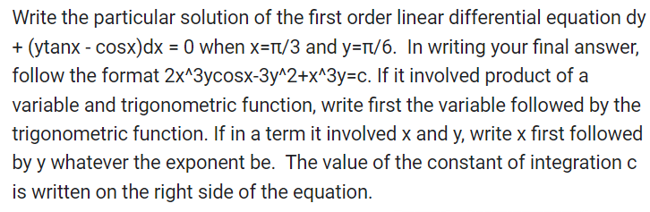 Write the particular solution of the first order linear differential equation dy
(ytanx - cosx) dx = 0 when x=/3 and y=π/6. In writing your final answer,
follow the format 2x^3ycosx-3y^2+x^3y=c. If it involved product of a
variable and trigonometric function, write first the variable followed by the
trigonometric function. If in a term it involved x and y, write x first followed
by y whatever the exponent be. The value of the constant of integration c
is written on the right side of the equation.