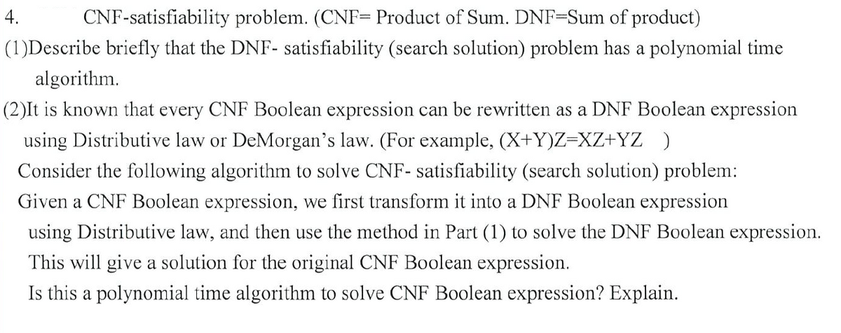 4.
CNF-satisfiability problem. (CNF= Product of Sum. DNF=Sum of product)
(1)Describe briefly that the DNF- satisfiability (search solution) problem has a polynomial time
algorithm.
(2)It is known that every CNF Boolean expression can be rewritten as a DNF Boolean expression
using Distributive law or DeMorgan's law. (For example, (X+Y)Z=XZ+YZ )
Consider the following algorithm to solve CNF- satisfiability (search solution) problem:
Given a CNF Boolean expression, we first transform it into a DNF Boolean expression
using Distributive law, and then use the method in Part (1) to solve the DNF Boolean expression.
This will give a solution for the original CNF Boolean expression.
Is this a polynomial time algorithm to solve CNF Boolean expression? Explain.
