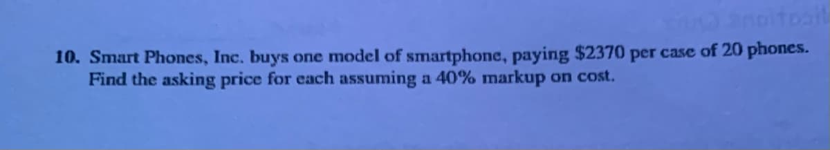10. Smart Phones, Inc. buys one model of smartphone, paying $2370 per case of 20 phones.
Find the asking price for each assuming a 40% markup on cost.
