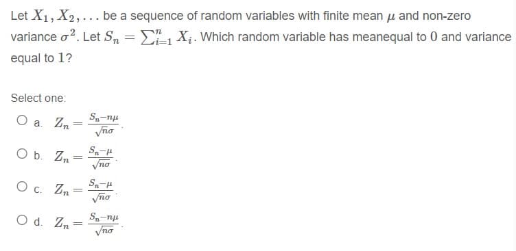 Let X1, X2, ... be a sequence of random variables with finite mean u and non-zero
variance o?. Let S, = X;. Which random variable has meanequal to 0 and variance
-
equal to 1?
Select one:
S-np
O a. Zn
Vno
Sn-H
O b. Zn
Vno
O c. Zn
Vño
O d. Zn
Vno
