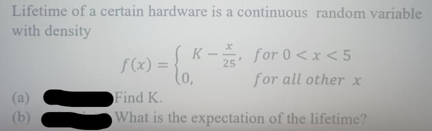 Lifetime of a certain hardware is a continuous random variable
with density
(a)
(b)
K-, for 0<x<5
for all other x
25
f(x) = {
Find K.
What is the expectation of the lifetime?